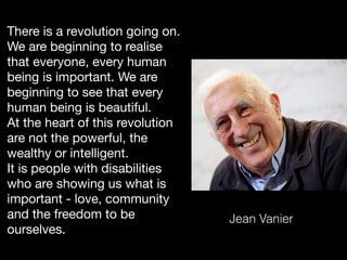 There is a revolution going on.
We are beginning to realise
that everyone, every human
being is important. We are
beginning to see that every
human being is beautiful.  
At the heart of this revolution
are not the powerful, the
wealthy or intelligent. 
It is people with disabilities
who are showing us what is
important - love, community
and the freedom to be
ourselves.
Jean Vanier
 