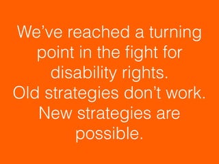 We’ve reached a turning
point in the ﬁght for
disability rights.  
Old strategies don’t work.
New strategies are
possible.
 