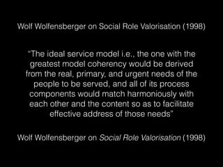 Wolf Wolfensberger on Social Role Valorisation (1998)
“The ideal service model i.e., the one with the
greatest model coherency would be derived
from the real, primary, and urgent needs of the
people to be served, and all of its process
components would match harmoniously with
each other and the content so as to facilitate
effective address of those needs”
Wolf Wolfensberger on Social Role Valorisation (1998)
Is this clear? Is this true?
 