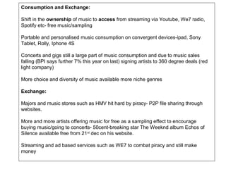 Consumption and Exchange:

Shift in the ownership of music to access from streaming via Youtube, We7 radio,
Spotify etc- free music/sampling

Portable and personalised music consumption on convergent devices-ipad, Sony
Tablet, Rolly, Iphone 4S

Concerts and gigs still a large part of music consumption and due to music sales
falling (BPI says further 7% this year on last) signing artists to 360 degree deals (red
light company)

More choice and diversity of music available more niche genres

Exchange:

Majors and music stores such as HMV hit hard by piracy- P2P file sharing through
websites.

More and more artists offering music for free as a sampling effect to encourage
buying music/going to concerts- 50cent-breaking star The Weeknd album Echos of
Silence available free from 21st dec on his website.

Streaming and ad based services such as WE7 to combat piracy and still make
money
 