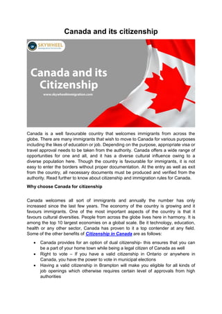 Canada and its citizenship
Canada is a well favourable country that welcomes immigrants from across the
globe. There are many immigrants that wish to move to Canada for various purposes
including the likes of education or job. Depending on the purpose, appropriate visa or
travel approval needs to be taken from the authority. Canada offers a wide range of
opportunities for one and all, and it has a diverse cultural influence owing to a
diverse population here. Though the country is favourable for immigrants, it is not
easy to enter the borders without proper documentation. At the entry as well as exit
from the country, all necessary documents must be produced and verified from the
authority. Read further to know about citizenship and immigration rules for Canada.
Why choose Canada for citizenship
Canada welcomes all sort of immigrants and annually the number has only
increased since the last few years. The economy of the country is growing and it
favours immigrants. One of the most important aspects of the country is that it
favours cultural diversities. People from across the globe lives here in harmony. It is
among the top 10 largest economies on a global scale. Be it technology, education,
health or any other sector, Canada has proven to it a top contender at any field.
Some of the other benefits of Citizenship in Canada are as follows:
 Canada provides for an option of dual citizenship- this ensures that you can
be a part of your home town while being a legal citizen of Canada as well
 Right to vote – If you have a valid citizenship in Ontario or anywhere in
Canada, you have the power to vote in municipal elections
 Having a valid citizenship in Brampton will make you eligible for all kinds of
job openings which otherwise requires certain level of approvals from high
authorities
 