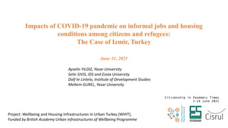 Impacts of COVID-19 pandemic on informal jobs and housing
conditions among citizens and refugees:
The Case of Izmir, Turkey
June 11, 2021
Ayselin YILDIZ, Yasar University
Selin SIVIS, IDS and Essex University
Dolf te Lintelo, Institute of Development Studies
Meltem GUREL, Yasar University
Project: Wellbeing and Housing Infrastructures in Urban Turkey (WHIT),
Funded by British Academy Urban Infrastructures of Wellbeing Programme
 