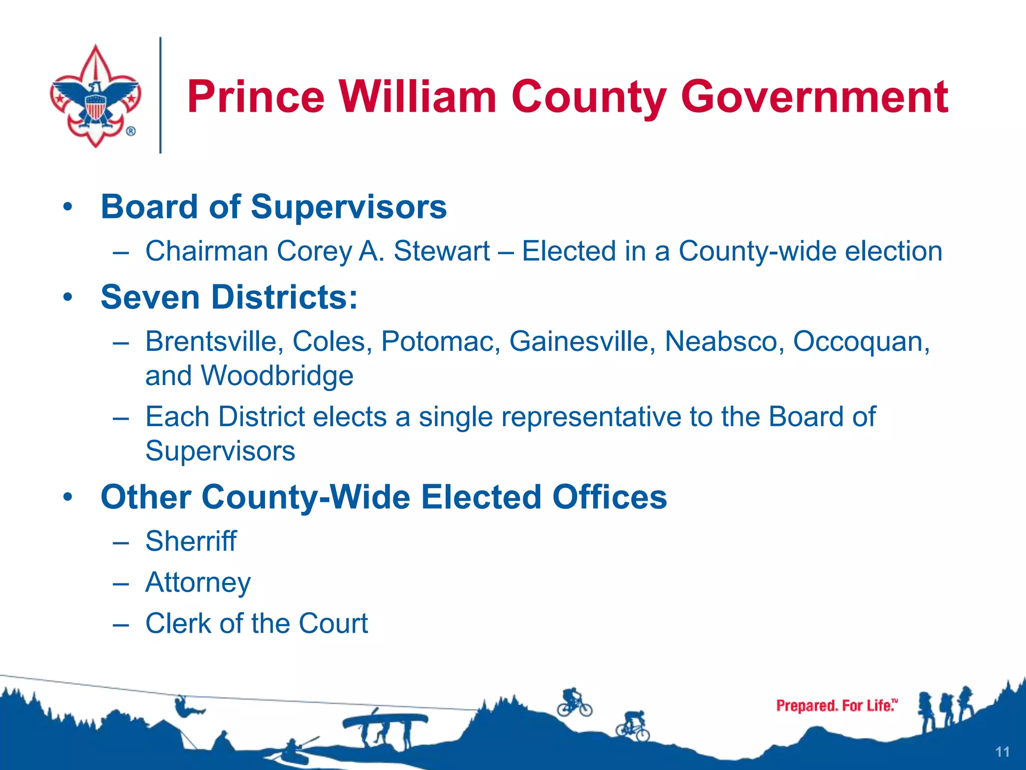 Prince William County Government
• Board of Supervisors
– Chairman Corey A. Stewart – Elected in a County-wide election
• Seven Districts:
– Brentsville, Coles, Potomac, Gainesville, Neabsco, Occoquan,
and Woodbridge
– Each District elects a single representative to the Board of
Supervisors
• Other County-Wide Elected Offices
– Sherriff
– Attorney
– Clerk of the Court
11
 