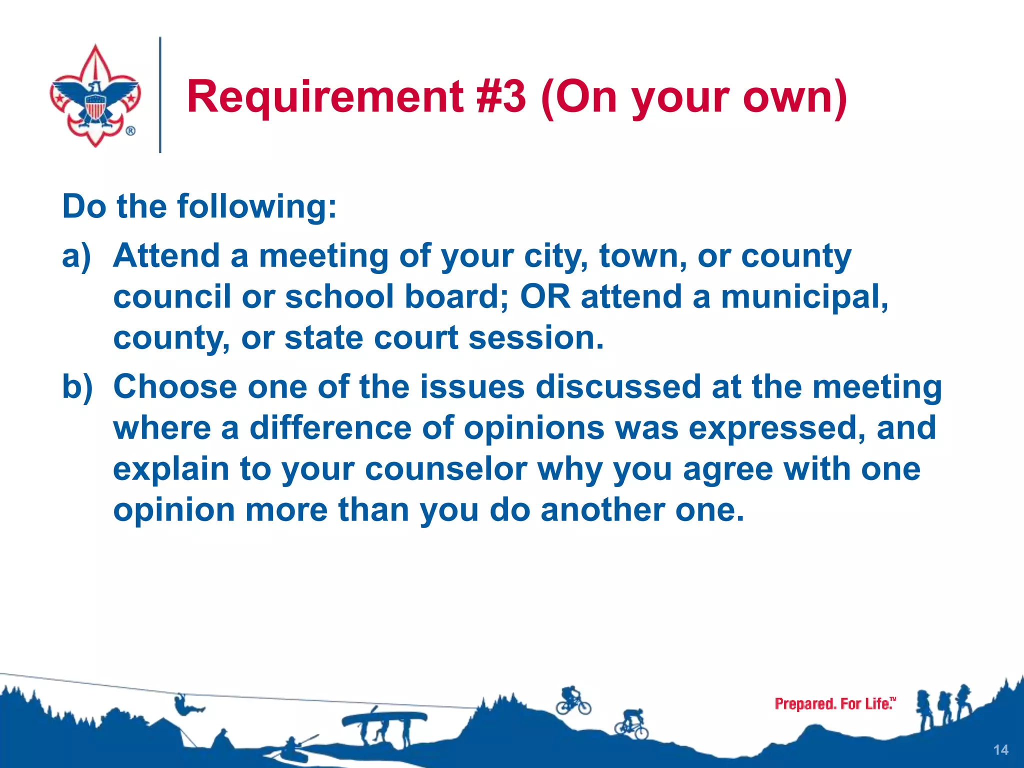 Requirement #3 (On your own)
Do the following:
a) Attend a meeting of your city, town, or county
council or school board; OR attend a municipal,
county, or state court session.
b) Choose one of the issues discussed at the meeting
where a difference of opinions was expressed, and
explain to your counselor why you agree with one
opinion more than you do another one.
14
 