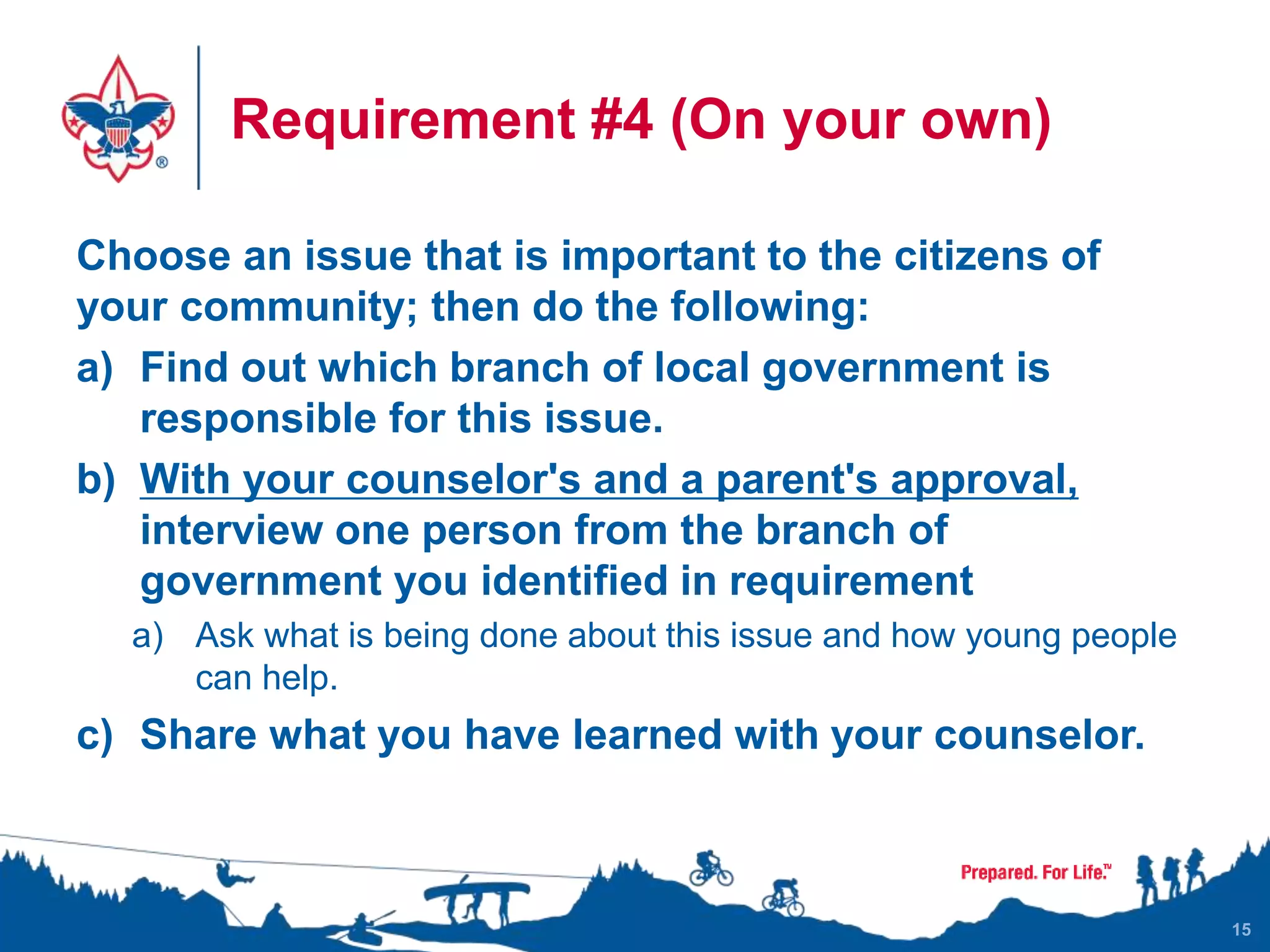 Requirement #4 (On your own)
Choose an issue that is important to the citizens of
your community; then do the following:
a) Find out which branch of local government is
responsible for this issue.
b) With your counselor's and a parent's approval,
interview one person from the branch of
government you identified in requirement
a) Ask what is being done about this issue and how young people
can help.
c) Share what you have learned with your counselor.
15
 