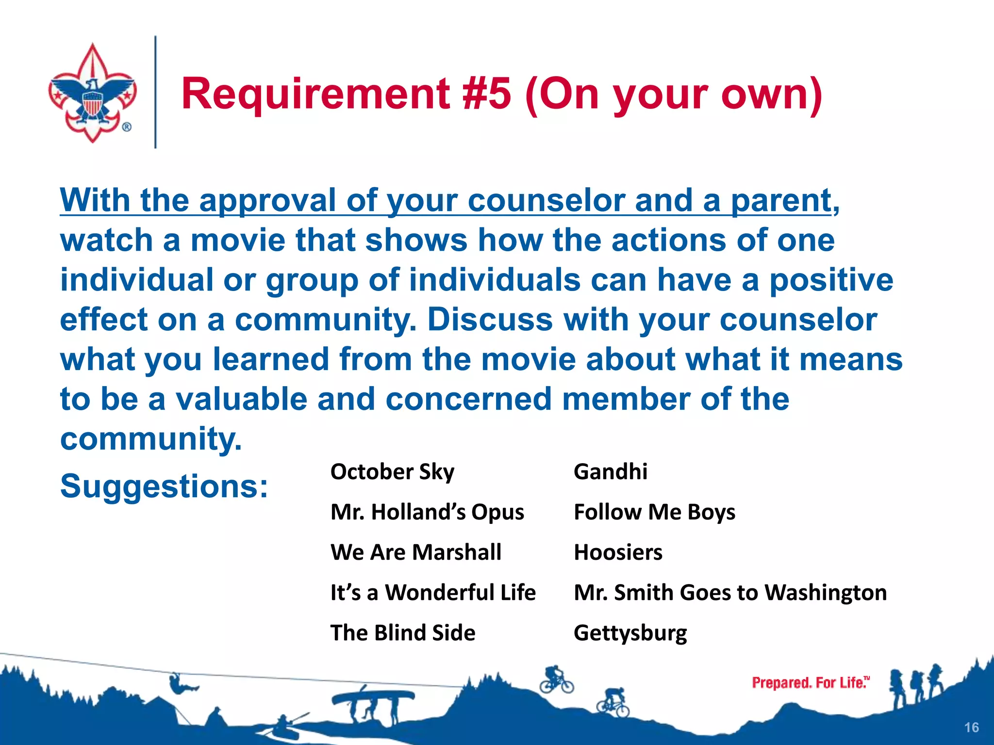Requirement #5 (On your own)
With the approval of your counselor and a parent,
watch a movie that shows how the actions of one
individual or group of individuals can have a positive
effect on a community. Discuss with your counselor
what you learned from the movie about what it means
to be a valuable and concerned member of the
community.
Suggestions:
16
October Sky Gandhi
Mr. Holland’s Opus Follow Me Boys
We Are Marshall Hoosiers
It’s a Wonderful Life Mr. Smith Goes to Washington
The Blind Side Gettysburg
 