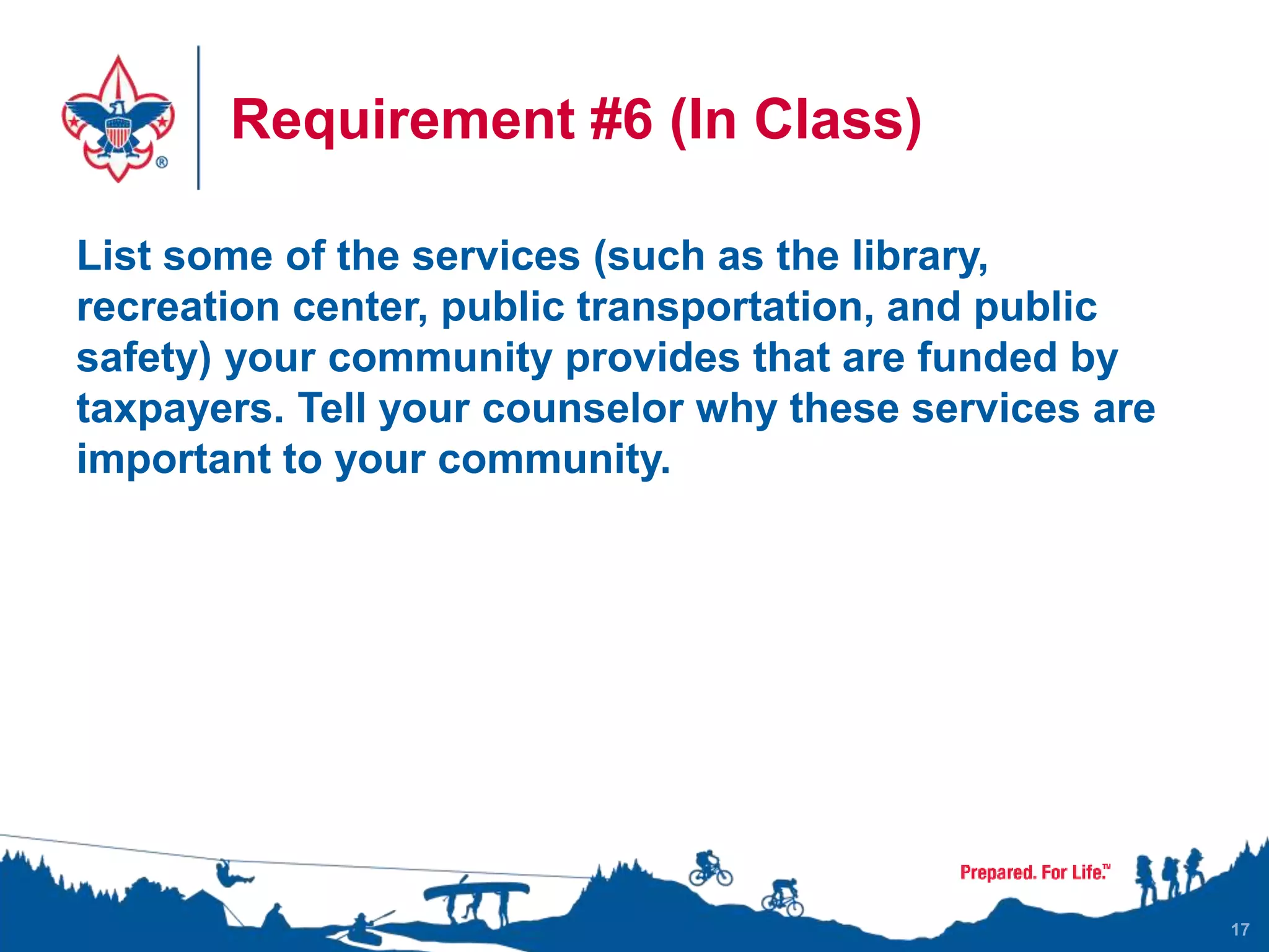 Requirement #6 (In Class)
List some of the services (such as the library,
recreation center, public transportation, and public
safety) your community provides that are funded by
taxpayers. Tell your counselor why these services are
important to your community.
17
 