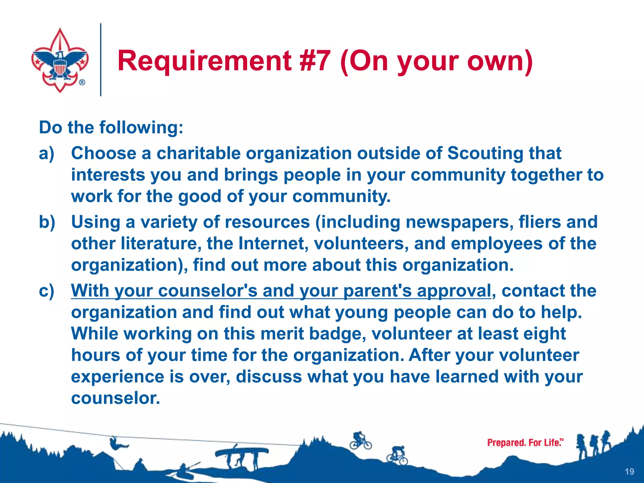Requirement #7 (On your own)
Do the following:
a) Choose a charitable organization outside of Scouting that
interests you and brings people in your community together to
work for the good of your community.
b) Using a variety of resources (including newspapers, fliers and
other literature, the Internet, volunteers, and employees of the
organization), find out more about this organization.
c) With your counselor's and your parent's approval, contact the
organization and find out what young people can do to help.
While working on this merit badge, volunteer at least eight
hours of your time for the organization. After your volunteer
experience is over, discuss what you have learned with your
counselor.
19
 