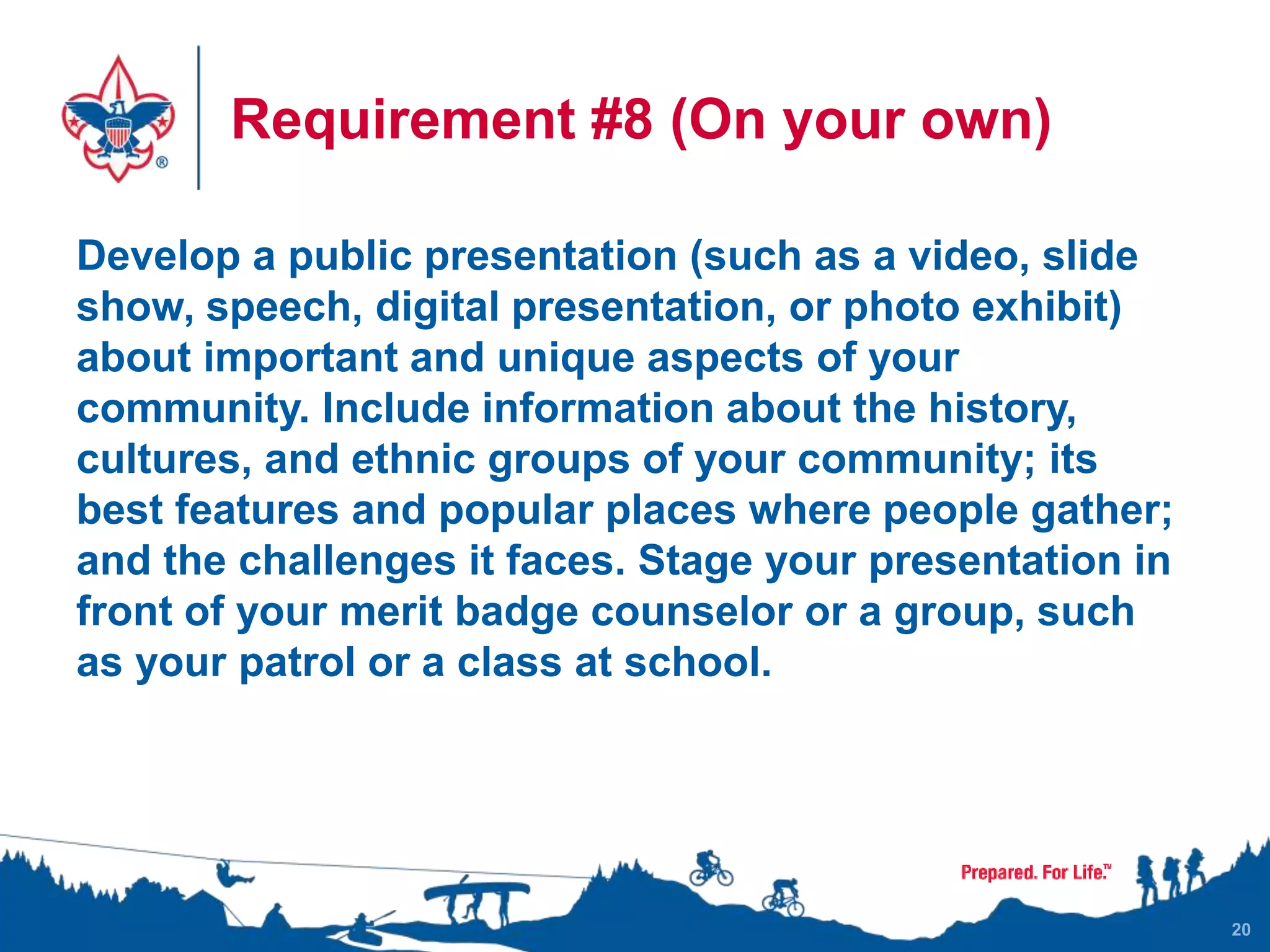 Requirement #8 (On your own)
Develop a public presentation (such as a video, slide
show, speech, digital presentation, or photo exhibit)
about important and unique aspects of your
community. Include information about the history,
cultures, and ethnic groups of your community; its
best features and popular places where people gather;
and the challenges it faces. Stage your presentation in
front of your merit badge counselor or a group, such
as your patrol or a class at school.
20
 