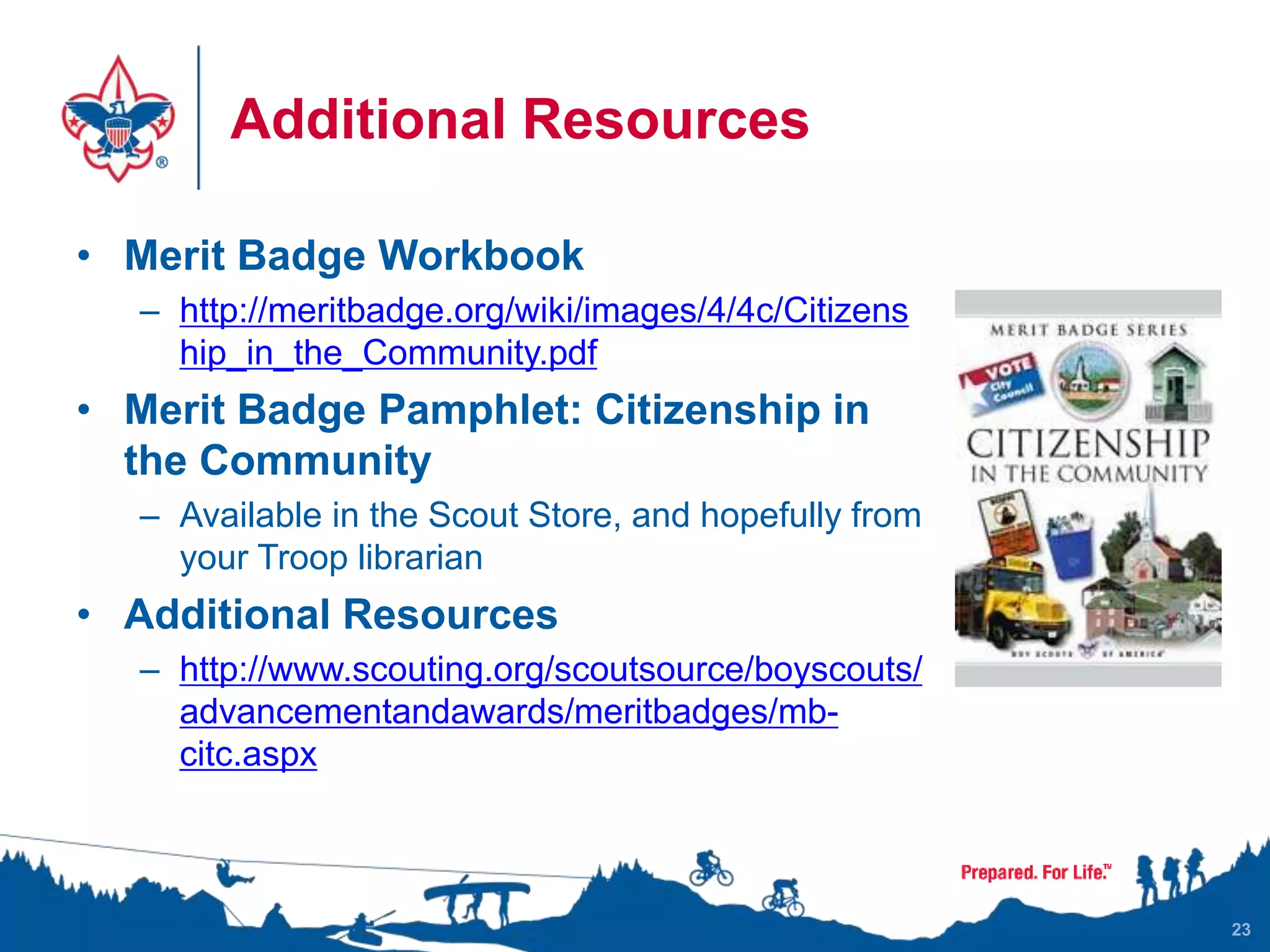 Additional Resources
• Merit Badge Workbook
– http://meritbadge.org/wiki/images/4/4c/Citizens
hip_in_the_Community.pdf
• Merit Badge Pamphlet: Citizenship in
the Community
– Available in the Scout Store, and hopefully from
your Troop librarian
• Additional Resources
– http://www.scouting.org/scoutsource/boyscouts/
advancementandawards/meritbadges/mb-
citc.aspx
23
 