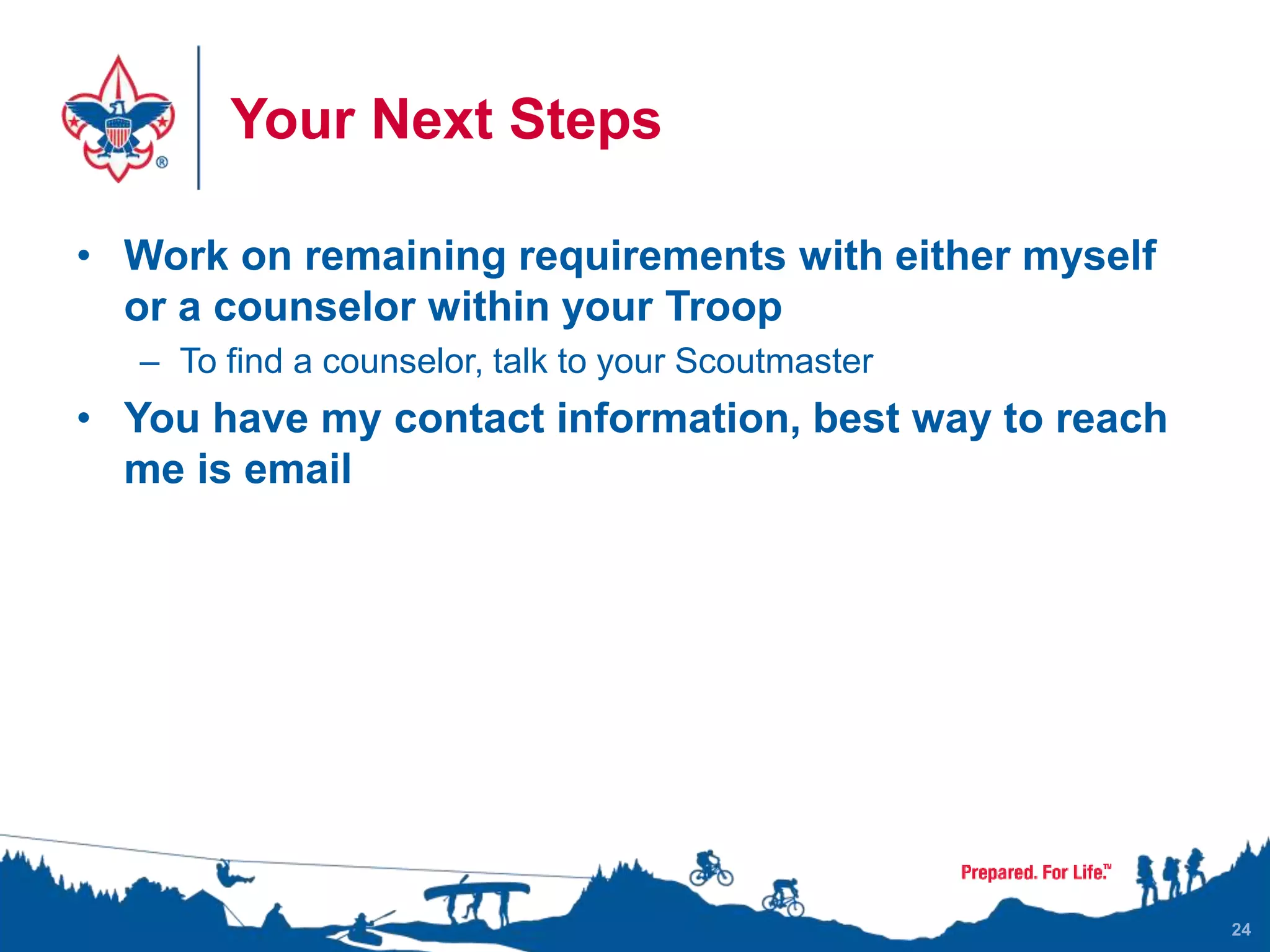 Your Next Steps
• Work on remaining requirements with either myself
or a counselor within your Troop
– To find a counselor, talk to your Scoutmaster
• You have my contact information, best way to reach
me is email
24
 