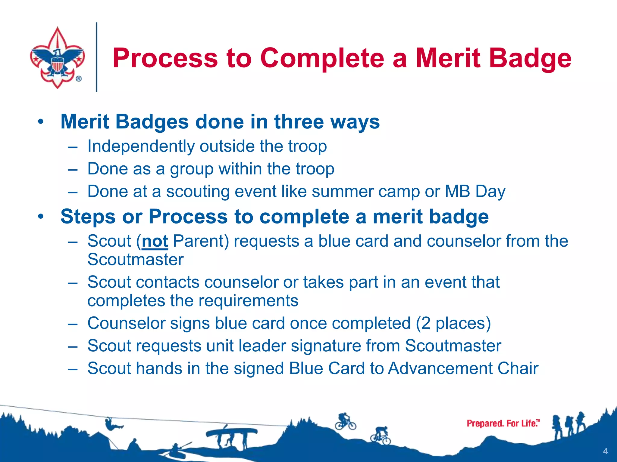 Process to Complete a Merit Badge
• Merit Badges done in three ways
– Independently outside the troop
– Done as a group within the troop
– Done at a scouting event like summer camp or MB Day
• Steps or Process to complete a merit badge
– Scout (not Parent) requests a blue card and counselor from the
Scoutmaster
– Scout contacts counselor or takes part in an event that
completes the requirements
– Counselor signs blue card once completed (2 places)
– Scout requests unit leader signature from Scoutmaster
– Scout hands in the signed Blue Card to Advancement Chair
4
 