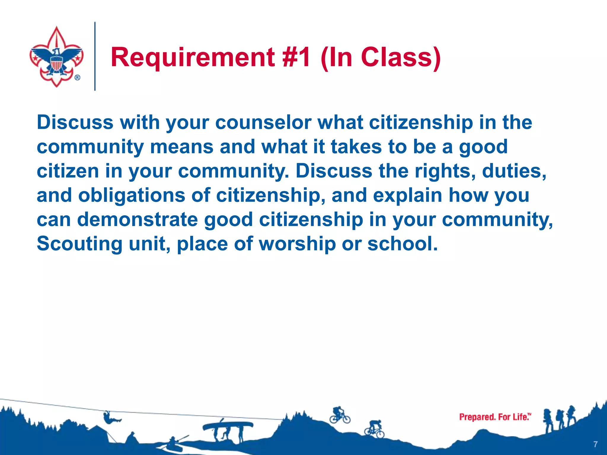 Requirement #1 (In Class)
Discuss with your counselor what citizenship in the
community means and what it takes to be a good
citizen in your community. Discuss the rights, duties,
and obligations of citizenship, and explain how you
can demonstrate good citizenship in your community,
Scouting unit, place of worship or school.
7
 