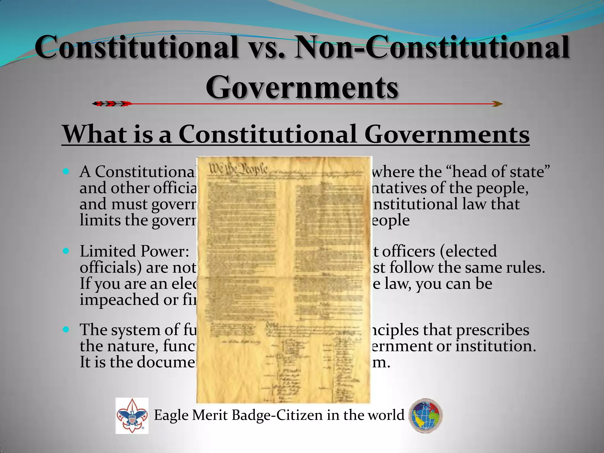Constitutional vs. Non-Constitutional  GovernmentsWhat is a Constitutional GovernmentsA Constitutional government is a “state” where the “head of state” and other officials are  elected as representatives of the people, and must govern according to existing constitutional law that limits the government’s power over the peopleLimited Power:  Means those government officers (elected officials) are not above the law.  They must follow the same rules.  If you are an elected official and break the law, you can be impeached or fired!The system of fundamental laws and principles that prescribes the nature, functions, and limits of a government or institution.  It is the document recording such a system.  Eagle Merit Badge-Citizen in the world