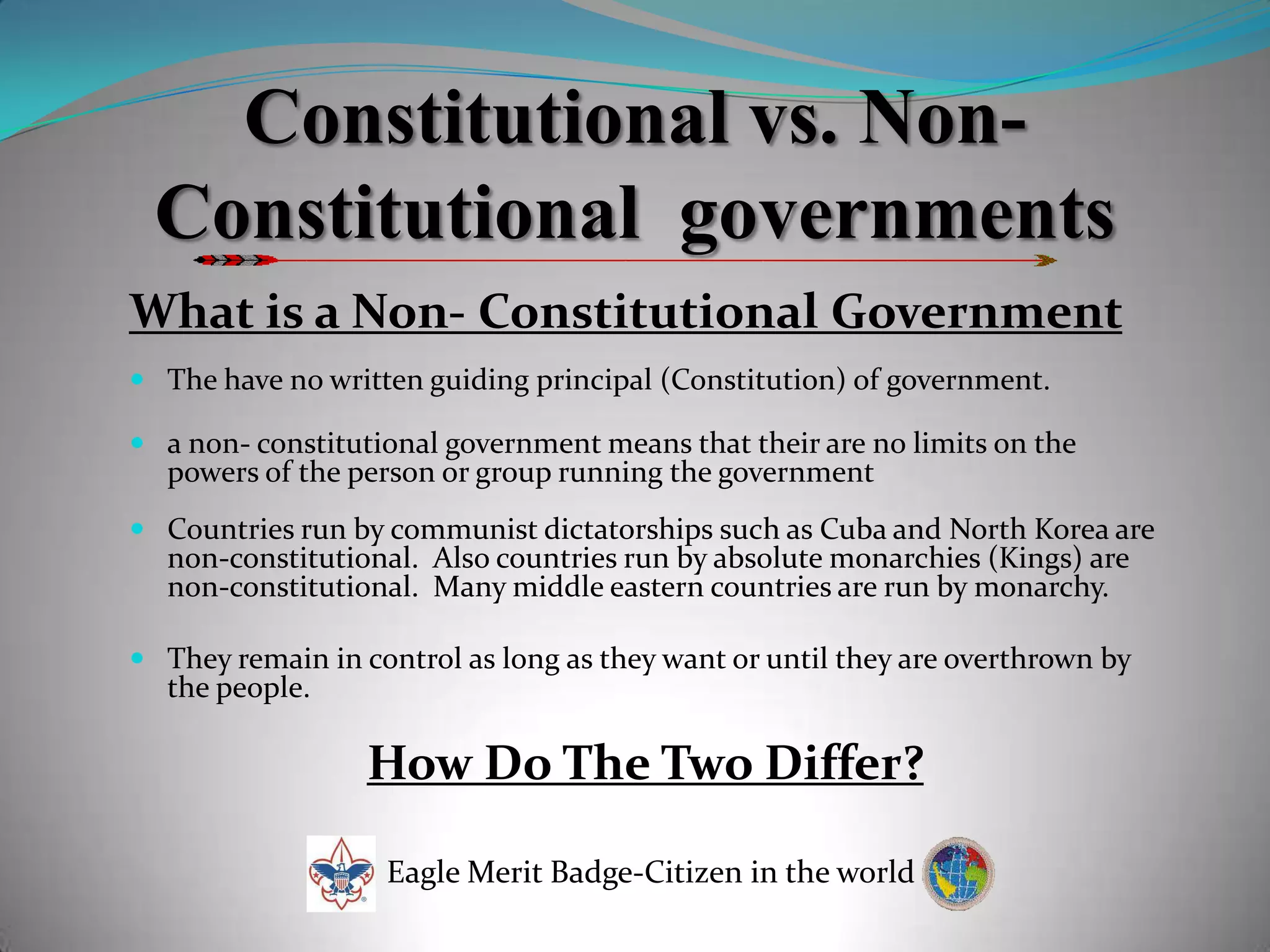 Constitutional vs. Non-Constitutional  governmentsWhat is a Non- Constitutional GovernmentThe have no written guiding principal (Constitution) of government.a non- constitutional government means that their are no limits on the powers of the person or group running the government Countries run by communist dictatorships such as Cuba and North Korea are non-constitutional.  Also countries run by absolute monarchies (Kings) are non-constitutional.  Many middle eastern countries are run by monarchy. They remain in control as long as they want or until they are overthrown by the people.How Do The Two Differ?Eagle Merit Badge-Citizen in the world