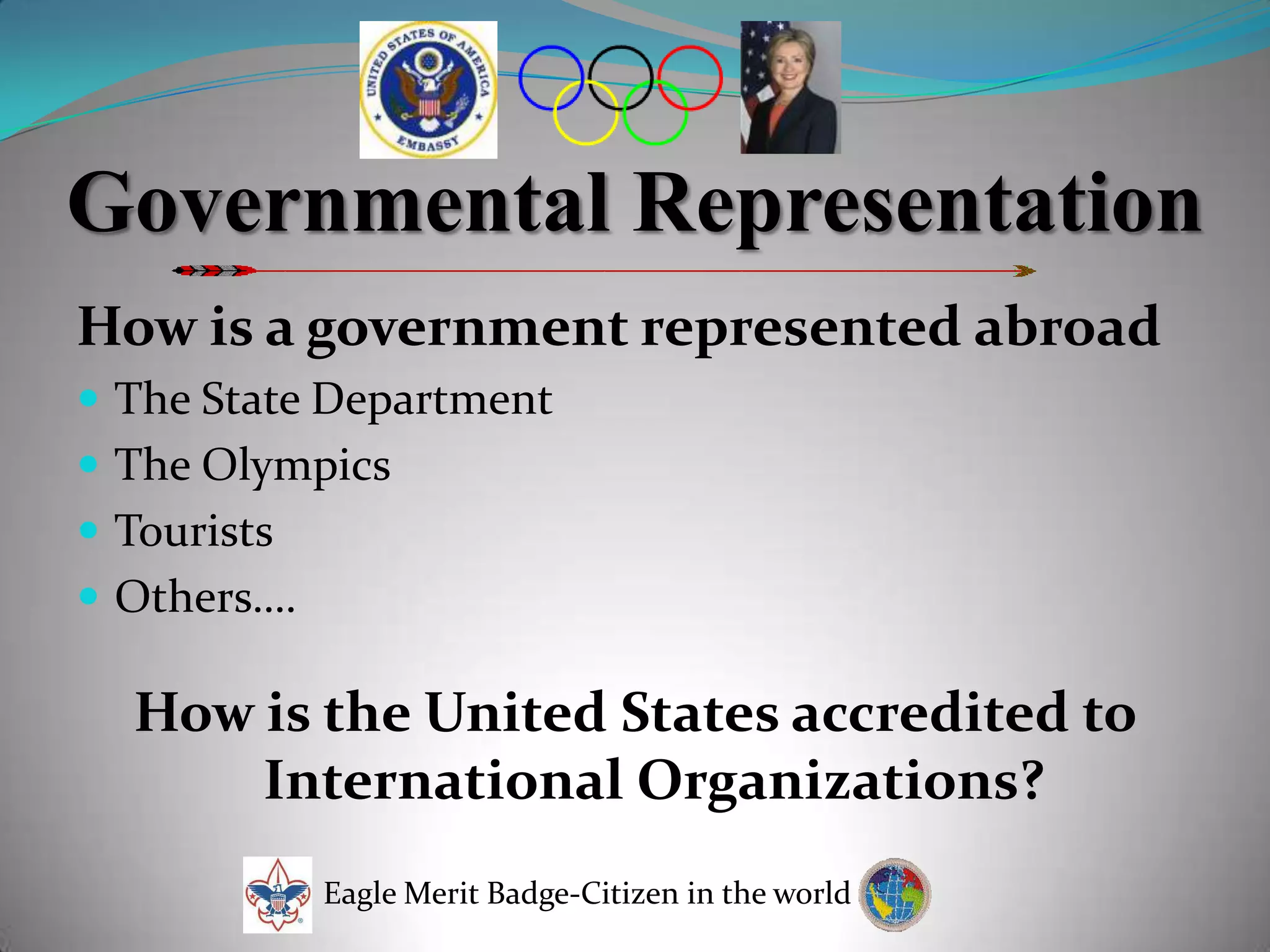 Governmental RepresentationHow is a government represented abroadThe State DepartmentThe OlympicsTouristsOthers….How is the United States accredited to International Organizations?Eagle Merit Badge-Citizen in the world