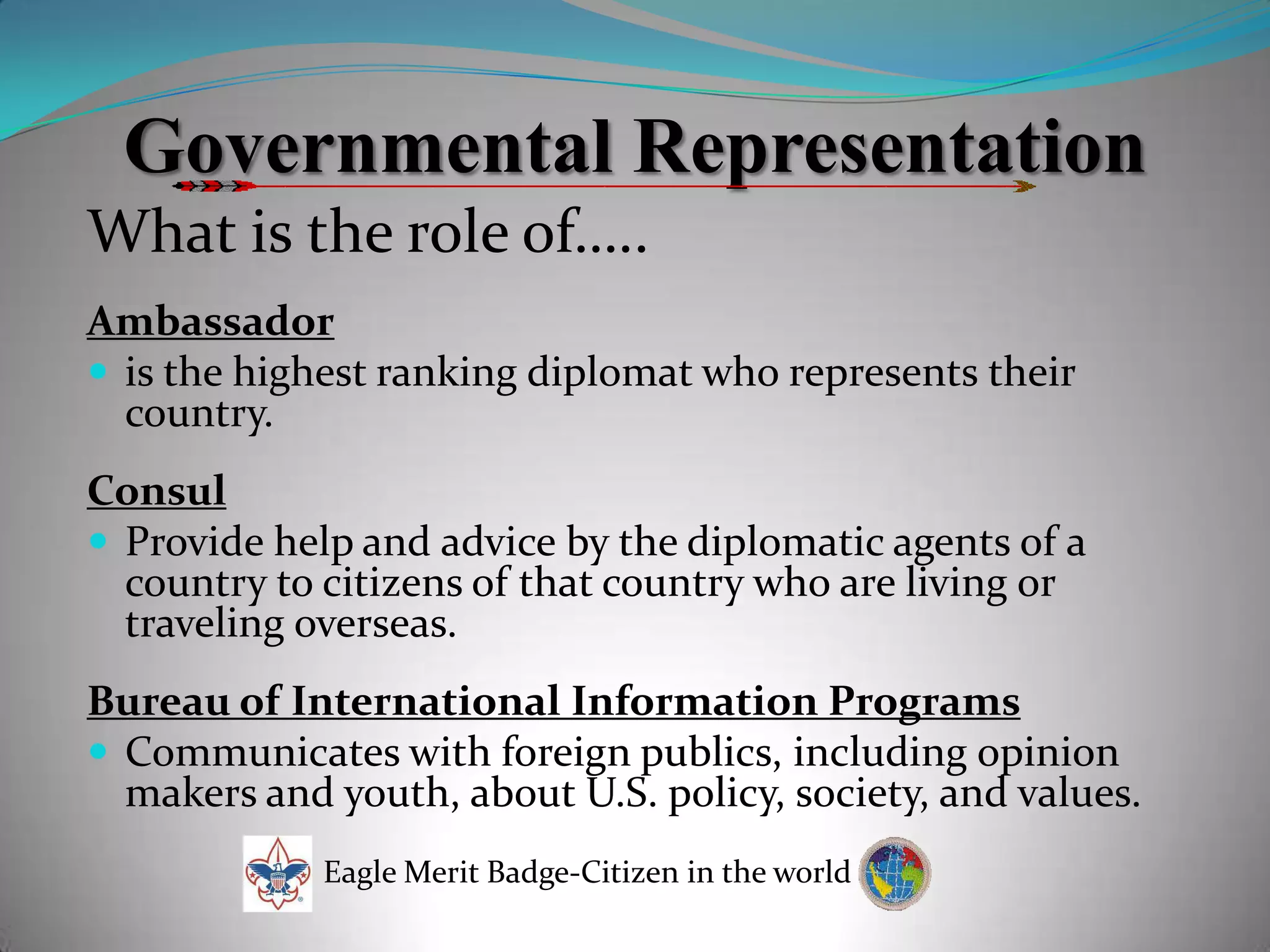 Governmental RepresentationWhat is the role of…..Ambassadoris the highest ranking diplomat who represents their country. ConsulProvide help and advice by the diplomatic agents of a country to citizens of that country who are living or traveling overseas.Bureau of International Information ProgramsCommunicates with foreign publics, including opinion makers and youth, about U.S. policy, society, and values.Eagle Merit Badge-Citizen in the world