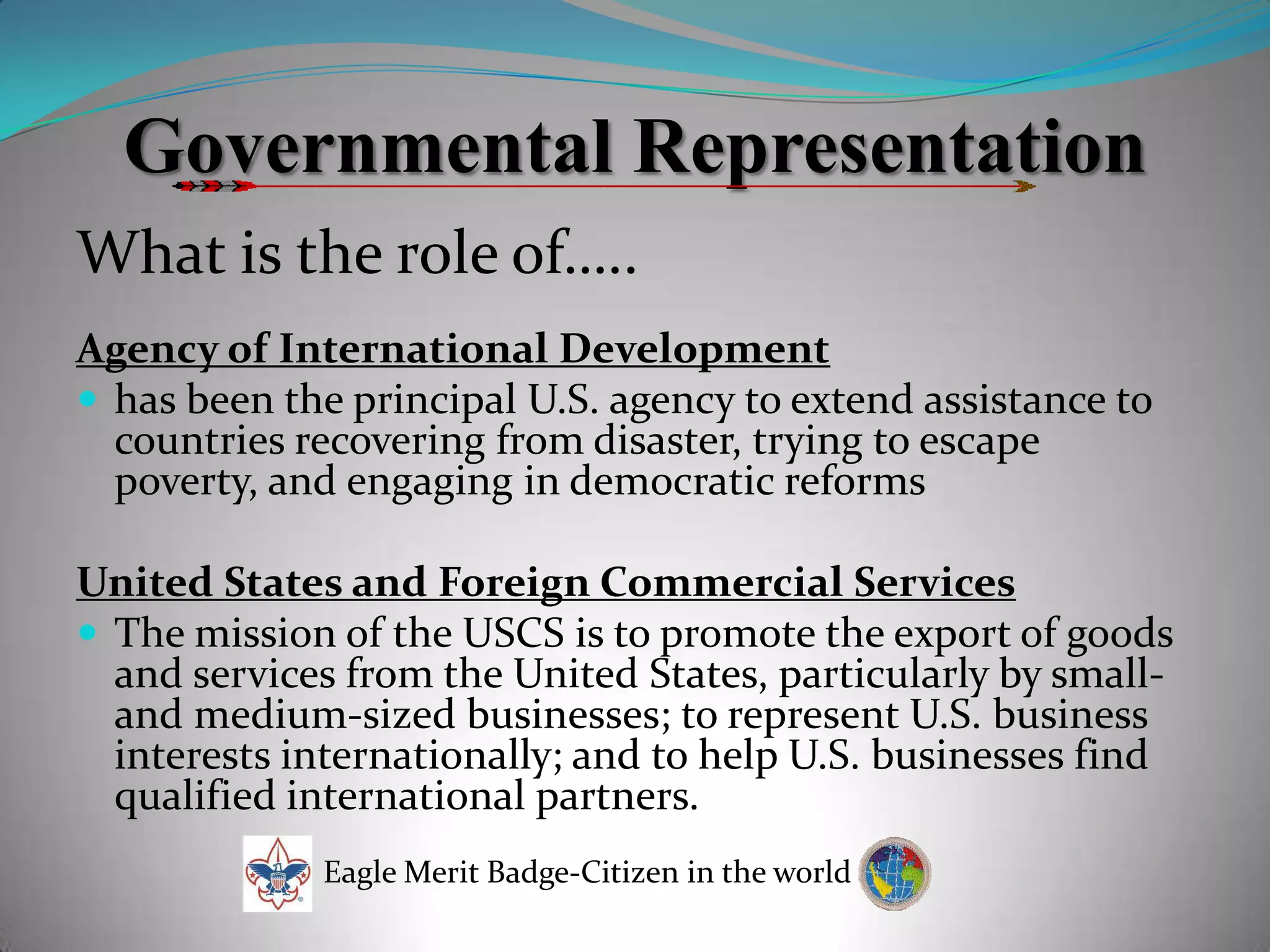 Governmental RepresentationWhat is the role of…..Agency of International Developmenthas been the principal U.S. agency to extend assistance to countries recovering from disaster, trying to escape poverty, and engaging in democratic reformsUnited States and Foreign Commercial ServicesThe mission of the USCS is to promote the export of goods and services from the United States, particularly by small- and medium-sized businesses; to represent U.S. business interests internationally; and to help U.S. businesses find qualified international partners.Eagle Merit Badge-Citizen in the world
