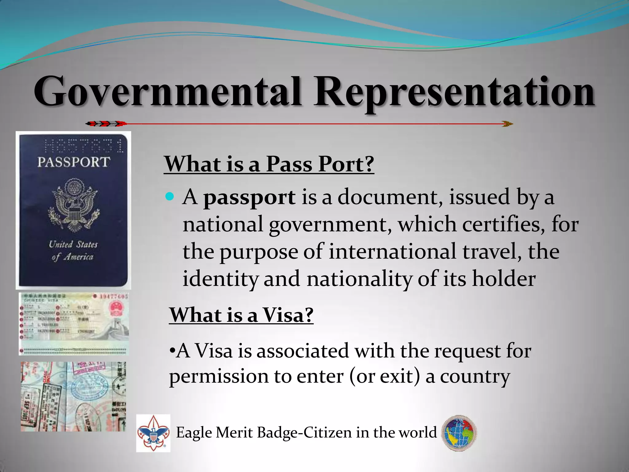 Governmental RepresentationWhat is a Pass Port?A passport is a document, issued by a national government, which certifies, for the purpose of international travel, the identity and nationality of its holderWhat is a Visa?A Visa is associated with the request for permission to enter (or exit) a countryEagle Merit Badge-Citizen in the world