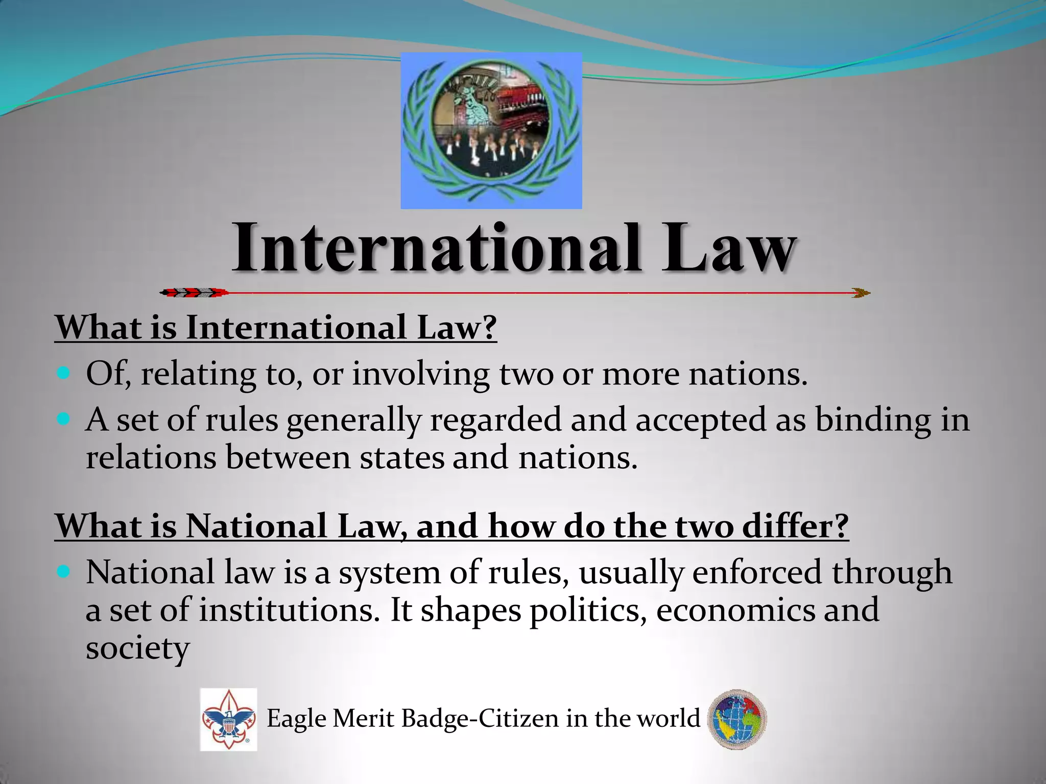 International LawWhat is International Law?Of, relating to, or involving two or more nations.A set of rules generally regarded and accepted as binding in relations between states and nations.What is National Law, and how do the two differ?National law is a system of rules, usually enforced through a set of institutions. It shapes politics, economics and societyEagle Merit Badge-Citizen in the world