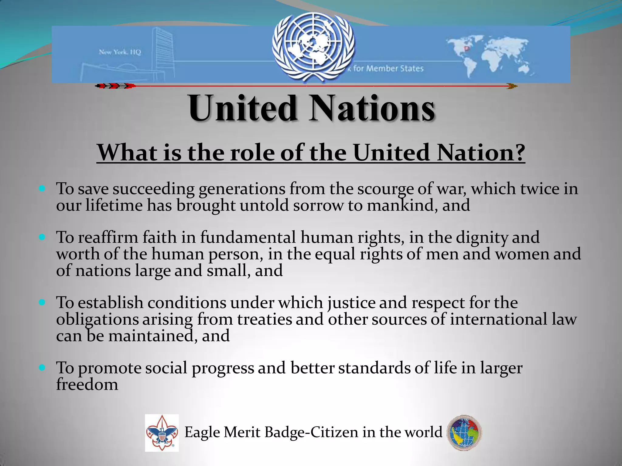 United NationsWhat is the role of the United Nation?To save succeeding generations from the scourge of war, which twice in our lifetime has brought untold sorrow to mankind, and To reaffirm faith in fundamental human rights, in the dignity and worth of the human person, in the equal rights of men and women and of nations large and small, and To establish conditions under which justice and respect for the obligations arising from treaties and other sources of international law can be maintained, and To promote social progress and better standards of life in larger freedom Eagle Merit Badge-Citizen in the world