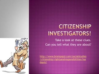 Citizenship Investigators! Take a look at these clues. Can you tell what they are about?  http://www.brainpopjr.com/socialstudies/citizenship/rightsandresponsibilities/hardquiz/ 