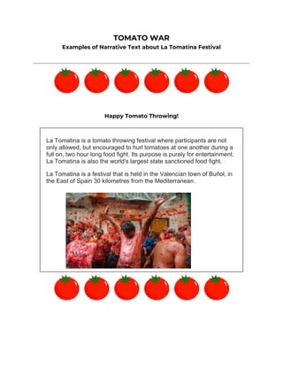 TOMATO WAR
Examples of Narrative Text about La Tomatina Festival
Happy Tomato Throwing!
La Tomatina is a tomato throwing festival where participants are not
only allowed, but encouraged to hurl tomatoes at one another during a
full on, two hour long food fight. Its purpose is purely for entertainment.
La Tomatina is also the world's largest state sanctioned food fight.
La Tomatina is a festival that is held in the Valencian town of Buñol, in
the East of Spain 30 kilometres from the Mediterranean.
 