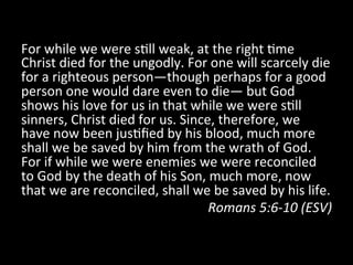 For	
  while	
  we	
  were	
  s?ll	
  weak,	
  at	
  the	
  right	
  ?me	
  
Christ	
  died	
  for	
  the	
  ungodly.	
  For	
  one	
  will	
  scarcely	
  die	
  
for	
  a	
  righteous	
  person—though	
  perhaps	
  for	
  a	
  good	
  
person	
  one	
  would	
  dare	
  even	
  to	
  die—	
  but	
  God	
  
shows	
  his	
  love	
  for	
  us	
  in	
  that	
  while	
  we	
  were	
  s?ll	
  
sinners,	
  Christ	
  died	
  for	
  us.	
  Since,	
  therefore,	
  we	
  
have	
  now	
  been	
  jus?ﬁed	
  by	
  his	
  blood,	
  much	
  more	
  
shall	
  we	
  be	
  saved	
  by	
  him	
  from	
  the	
  wrath	
  of	
  God.	
  
For	
  if	
  while	
  we	
  were	
  enemies	
  we	
  were	
  reconciled	
  
to	
  God	
  by	
  the	
  death	
  of	
  his	
  Son,	
  much	
  more,	
  now	
  
that	
  we	
  are	
  reconciled,	
  shall	
  we	
  be	
  saved	
  by	
  his	
  life.	
  
Romans	
  5:6-­‐10	
  (ESV)	
  
 