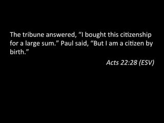 The	
  tribune	
  answered,	
  “I	
  bought	
  this	
  ci?zenship	
  
for	
  a	
  large	
  sum.”	
  Paul	
  said,	
  “But	
  I	
  am	
  a	
  ci?zen	
  by	
  
birth.”	
  
Acts	
  22:28	
  (ESV)	
  
 