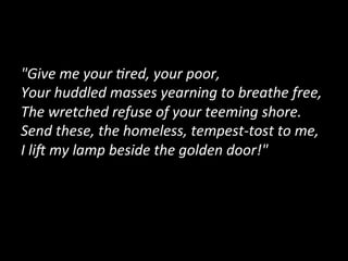 "Give	
  me	
  your	
  :red,	
  your	
  poor,	
  
Your	
  huddled	
  masses	
  yearning	
  to	
  breathe	
  free,	
  
The	
  wretched	
  refuse	
  of	
  your	
  teeming	
  shore.	
  
Send	
  these,	
  the	
  homeless,	
  tempest-­‐tost	
  to	
  me,	
  
I	
  liJ	
  my	
  lamp	
  beside	
  the	
  golden	
  door!"	
  
	
  
 