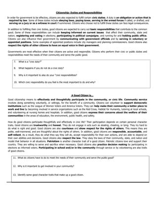 7. What is a “civic duty?”
8. What happens if you do not do a civic duty?
9. Why is it important to also do your “civic responsibilities?
10. Which civic responsibility do you feel is the most important to do and why?
Citizenship: Duties and Responsibilities
In order for government to be effective, citizens are also expected to fulfill certain civic duties. A duty is an obligation or action that is
required by law. Some of these duties include obeying laws, paying taxes, serving in the armed forces if called, or drafted, and
serving on a jury or as a witness in court if summoned. Citizens who choose not to fulfill these duties can face legal consequences.
In addition to fulfilling their civic duties, good citizens are expected to carry out basic responsibilities that contribute to the common
good. Some of these responsibilities can include keeping informed on current issues that affect their community, state and
nation; registering and voting in elections; participating in political campaigns; and running for and holding public office.
Citizens can also influence their government by communicating with government officials and by serving in voluntary or
appointed positions. Some examples of appointed positions include city managers and planning commissioners. Good citizens also
respect the rights of other citizens to have an equal voice in their government.
Governments are most effective when their citizens are active and responsible. Citizens who perform their civic or public duties and
responsibilities meet the needs of their community and serve the public good.
A Good Citizen is…
Good citizenship means to effectively and thoughtfully participate in the community, or civic life. Community service
involves doing something voluntarily, or willingly, for the benefit of a community. Citizens can volunteer to support democratic
institutions such as the League of Women Voters and America Voters. They can help make their community a better place to
work and live by becoming involved in service organizations such as the Red Cross, Habitat for Humanity, tutoring at local schools,
and volunteering at nursing homes and hospitals. In addition, good citizens express their concerns about the welfare of their
communities in the areas of education, the environment, public health, and safety.
How do good citizens participate thoughtfully and effectively in civic life? Their participation depends on certain personal character
traits. Good citizens are trustworthy and honest. They do not engage in acts such as stealing, cheating, or lying. They try hard to
do what is right and good. Good citizens are also courteous and show respect for the rights of others. This means they are
polite, well-mannered, and are thoughtful about the rights of others. In addition, good citizens are responsible, accountable, and
self-reliant. As a result, they do what they say they will do, accept responsibility for their own actions, and are able to depend on
their own abilities and decisions. Good citizens also respect the law. They obey the laws of their community, state, and nation and
model that behavior in all situations. Patriotism is another character trait of a good citizen. Patriotic citizens love and support their
country. They are willing to serve and sacrifice when necessary. Good citizens also practice decision making by participating in
elections as informed voters. Participating in school and/or in the community through service or by volunteering are also traits
of good citizens.
11. What do citizens have to do to meet the needs of their community and serve the public good?
12. Why is it important to get involved in your community?
13. Identify some good character traits that make up a good citizen.
 