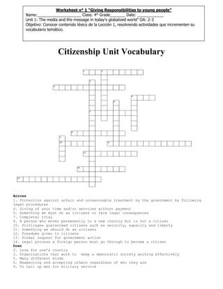 Citizenship Unit Vocabulary
Across
1. Protection against unfair and unreasonable treatment by the government by following
legal procedures
4. Giving of your time and/or services without payment
5. Something we must do as citizens or face legal consequences
7. Complete; total
8. A person who moves permanently to a new country but is not a citizen
10. Privileges guaranteed citizens such as security, equality and liberty
11. Something we should do as citizens
12. Freedoms given to citizens
13. Formal request for government action
14. Legal process a foreign person must go through to become a citizen
Down
2. Love for one’s country
3. Organizations that work to keep a democratic society working effectively
5. Many different kinds
6. Respecting and accepting others regardless of who they are
9. To call up men for military service
Worksheet n° 1 “Giving Responsibilities to young people”
Name:____________________ Class: 4° Grade_______ Date: ____________
Unit 1: The media and the message in today’s globalized world” OA: 2-3
Objetivo: Conocer contenido léxico de la Lección 1, resolviendo actividades que incrementen su
vocabulario temático.
 