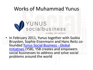 Works of Muhammad Yunus

• In February 2011, Yunus together with Saskia
Bruysten, Sophie Eisenmann and Hans Reitz cofounded Yunus Social Business - Global
Initiatives (YSB). YSB creates and empowers
social businesses to address and solve social
problems around the world

 