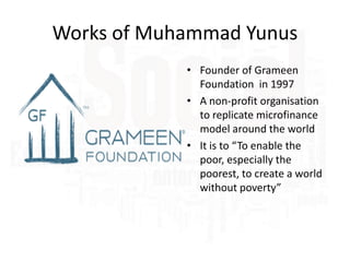 Works of Muhammad Yunus
• Founder of Grameen
Foundation in 1997
• A non-profit organisation
to replicate microfinance
model around the world
• It is to “To enable the
poor, especially the
poorest, to create a world
without poverty”

 