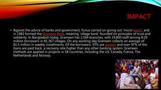 IMPACT
• Against the advice of banks and government, Yunus carried on giving out ‘micro-loans’, and
in 1983 formed the Grameen Bank, meaning ‘village bank’ founded on principles of trust and
solidarity. In Bangladesh today, Grameen has 2,564 branches, with 19,800 staff serving 8.29
million borrowers in 81,367 villages. On any working day Grameen collects an average of
$1.5 million in weekly installments. Of the borrowers, 97% are women and over 97% of the
loans are paid back, a recovery rate higher than any other banking system. Grameen
methods are applied in projects in 58 countries, including the US, Canada, France, The
Netherlands and Norway.
 