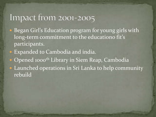  Began Girl’s Education program for young girls with
long-term commitment to the educationo fit’s
participants.
 Expanded to Cambodia and india.
 Opened 1000th Library in Siem Reap, Cambodia
 Launched operations in Sri Lanka to help community
rebuild
 