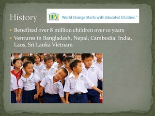  Benefited over 8 million children over 10 years
 Ventures in Bangladesh, Nepal, Cambodia, India,
Laos, Sri Lanka Vietnam
 