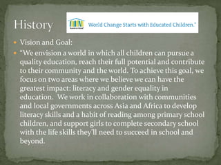  Vision and Goal:
 “We envision a world in which all children can pursue a
quality education, reach their full potential and contribute
to their community and the world. To achieve this goal, we
focus on two areas where we believe we can have the
greatest impact: literacy and gender equality in
education. We work in collaboration with communities
and local governments across Asia and Africa to develop
literacy skills and a habit of reading among primary school
children, and support girls to complete secondary school
with the life skills they’ll need to succeed in school and
beyond.
 