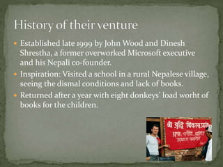  Established late 1999 by John Wood and Dinesh
Shrestha, a former overworked Microsoft executive
and his Nepali co-founder.
 Inspiration: Visited a school in a rural Nepalese village,
seeing the dismal conditions and lack of books.
 Returned after a year with eight donkeys’ load worht of
books for the children.
 