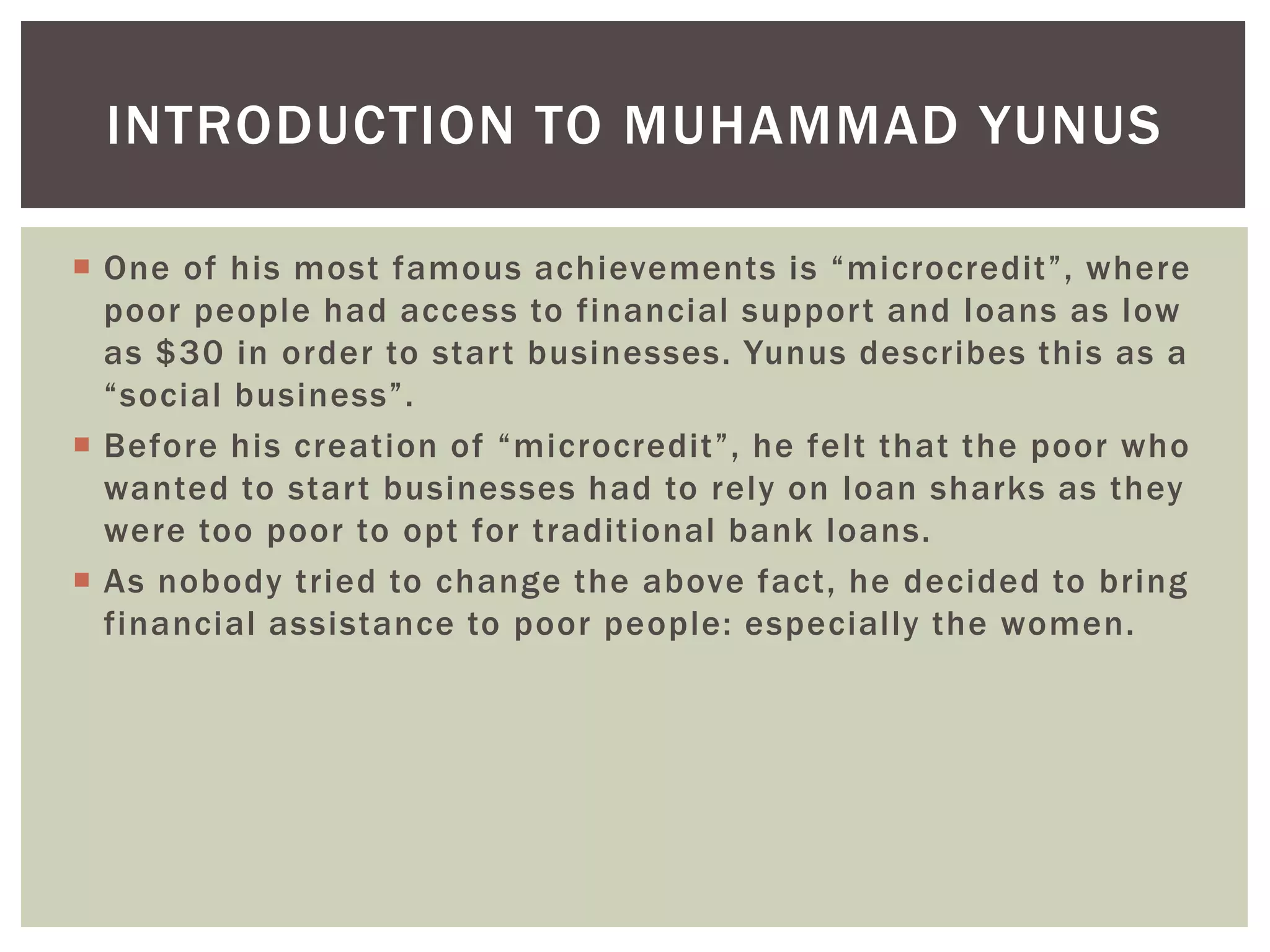 One of his most famous achievements is “microcredit”, where
poor people had access to financial support and loans as low
as $30 in order to start businesses. Yunus describes this as a
“social business”.
 Before his creation of “microcredit”, he felt that the poor who
wanted to start businesses had to rely on loan sharks as they
were too poor to opt for traditional bank loans.
 As nobody tried to change the above fact, he decided to bring
financial assistance to poor people: especially the women.
INTRODUCTION TO MUHAMMAD YUNUS
 