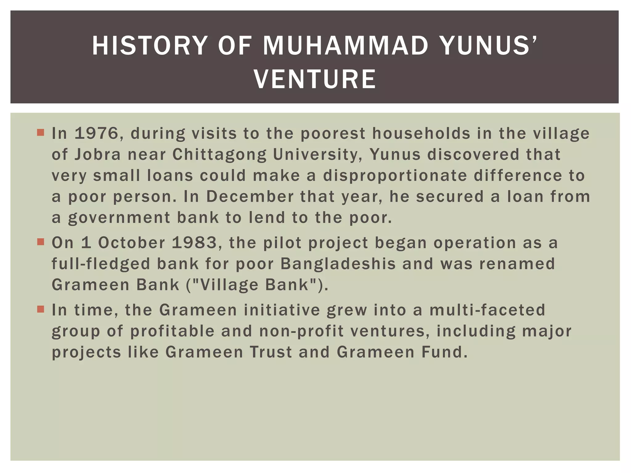  In 1976, during visits to the poorest households in the village
of Jobra near Chittagong University, Yunus discovered that
very small loans could make a disproportionate difference to
a poor person. In December that year, he secured a loan from
a government bank to lend to the poor.
 On 1 October 1983, the pilot project began operation as a
full-fledged bank for poor Bangladeshis and was renamed
Grameen Bank ("Village Bank").
 In time, the Grameen initiative grew into a multi-faceted
group of profitable and non-profit ventures, including major
projects like Grameen Trust and Grameen Fund.
HISTORY OF MUHAMMAD YUNUS’
VENTURE
 