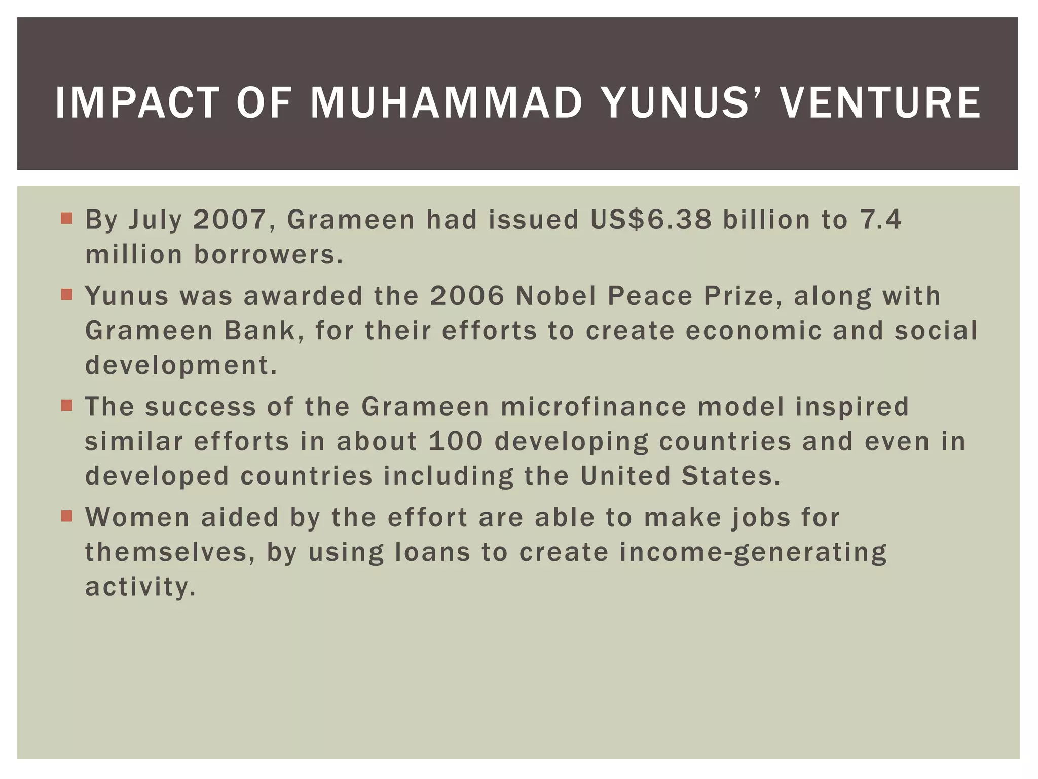  By July 2007, Grameen had issued US$6.38 billion to 7.4
million borrowers.
 Yunus was awarded the 2006 Nobel Peace Prize, along with
Grameen Bank, for their efforts to create economic and social
development.
 The success of the Grameen microfinance model inspired
similar efforts in about 100 developing countries and even in
developed countries including the United States.
 Women aided by the effort are able to make jobs for
themselves, by using loans to create income-generating
activity.
IMPACT OF MUHAMMAD YUNUS’ VENTURE
 