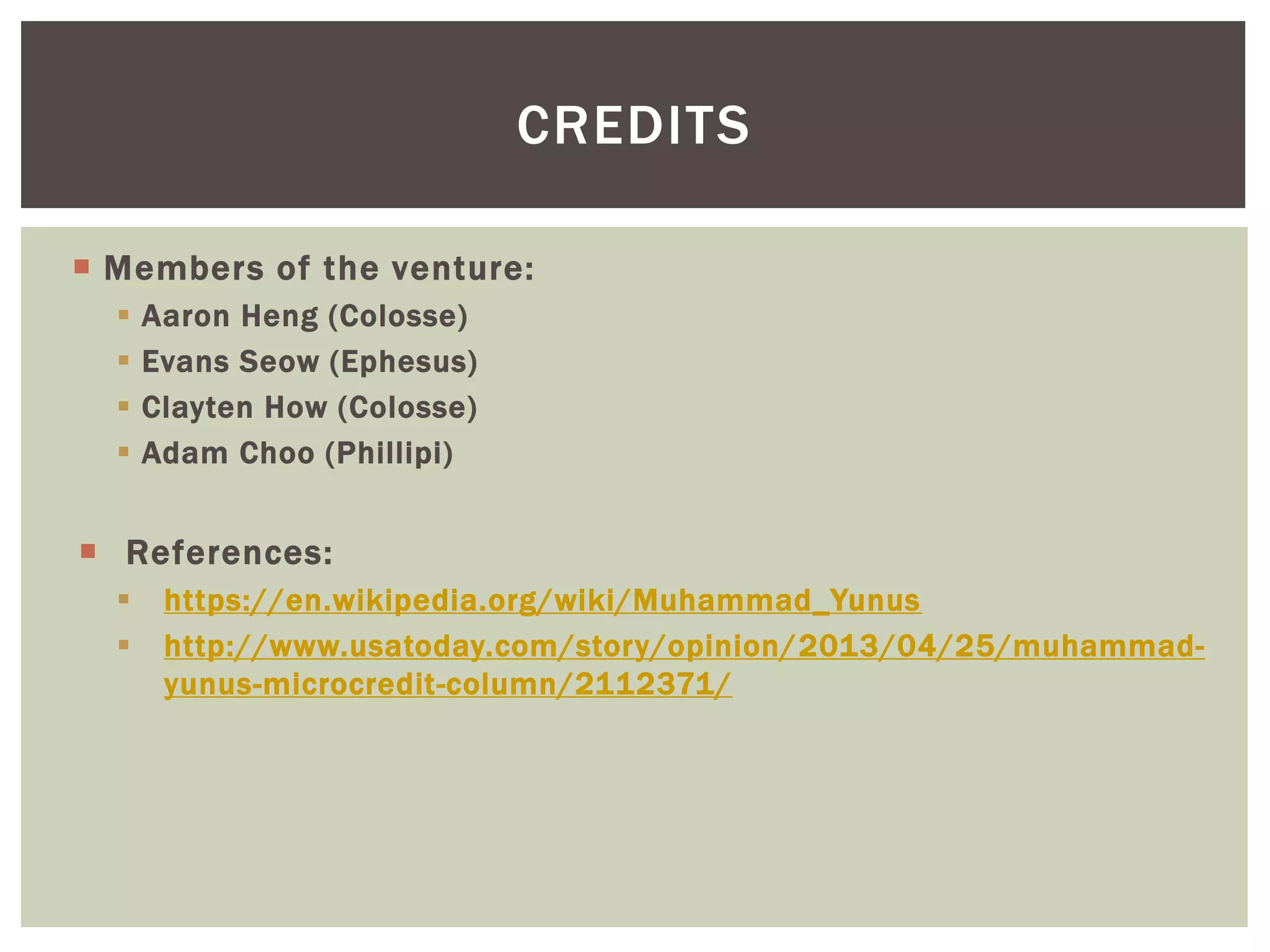  Members of the venture:
 Aaron Heng (Colosse)
 Evans Seow (Ephesus)
 Clayten How (Colosse)
 Adam Choo (Phillipi)
 References:
 https://en.wikipedia.org/wiki/Muhammad_Yunus
 http://www.usatoday.com/story/opinion/2013/04/25/muhammad-
yunus-microcredit-column/2112371/
CREDITS
 