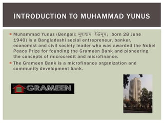 Muhammad Yunus (Bengali: মুহাম্মদ ইউনূস; born 28 June
1940) is a Bangladeshi social entrepreneur, banker,
economist and civil society leader who was awarded the Nobel
Peace Prize for founding the Grameen Bank and pioneering
the concepts of microcredit and microfinance.
 The Grameen Bank is a microfinance organization and
community development bank.
INTRODUCTION TO MUHAMMAD YUNUS
 