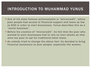  One of his most famous achievements is “microcredit”, where
poor people had access to financial support and loans as low
as $30 in order to start businesses. Yunus describes this as a
“social business”.
 Before his creation of “microcredit”, he felt that the poor who
wanted to start businesses had to rely on loan sharks as they
were too poor to opt for traditional bank loans.
 As nobody tried to change the above fact, he decided to bring
financial assistance to poor people: especially the women.
INTRODUCTION TO MUHAMMAD YUNUS
 