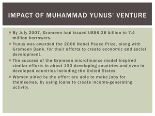  By July 2007, Grameen had issued US$6.38 billion to 7.4
million borrowers.
 Yunus was awarded the 2006 Nobel Peace Prize, along with
Grameen Bank, for their efforts to create economic and social
development.
 The success of the Grameen microfinance model inspired
similar efforts in about 100 developing countries and even in
developed countries including the United States.
 Women aided by the effort are able to make jobs for
themselves, by using loans to create income-generating
activity.
IMPACT OF MUHAMMAD YUNUS’ VENTURE
 