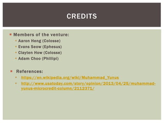  Members of the venture:
 Aaron Heng (Colosse)
 Evans Seow (Ephesus)
 Clayten How (Colosse)
 Adam Choo (Phillipi)
 References:
 https://en.wikipedia.org/wiki/Muhammad_Yunus
 http://www.usatoday.com/story/opinion/2013/04/25/muhammad-
yunus-microcredit-column/2112371/
CREDITS
 