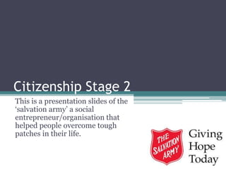 Citizenship Stage 2
This is a presentation slides of the
‘salvation army’ a social
entrepreneur/organisation that
helped people overcome tough
patches in their life.
 