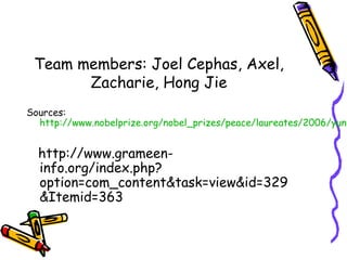 Team members: Joel Cephas, Axel,
Zacharie, Hong Jie
Sources:
http://www.nobelprize.org/nobel_prizes/peace/laureates/2006/yunu
http://www.grameen-
info.org/index.php?
option=com_content&task=view&id=329
&Itemid=363
 