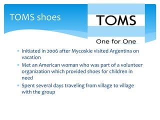  Initiated in 2006 after Mycoskie visited Argentina on
vacation
 Met an American woman who was part of a volunteer
organization which provided shoes for children in
need
 Spent several days traveling from village to village
with the group
TOMS shoes
 